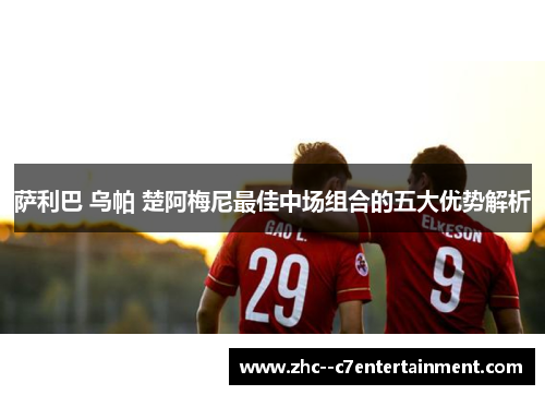 萨利巴 乌帕 楚阿梅尼最佳中场组合的五大优势解析 萨利巴 乌帕 楚阿梅尼最佳中场组合的五大优势解析
