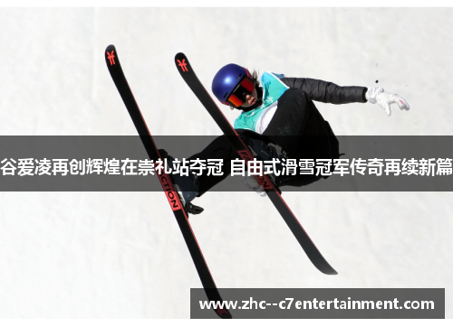 谷爱凌再创辉煌在崇礼站夺冠 自由式滑雪冠军传奇再续新篇