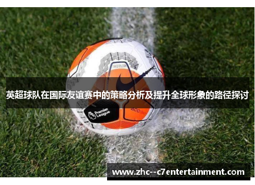 英超球队在国际友谊赛中的策略分析及提升全球形象的路径探讨 英超球队在国际友谊赛中的策略分析及提升全球形象的路径探讨
