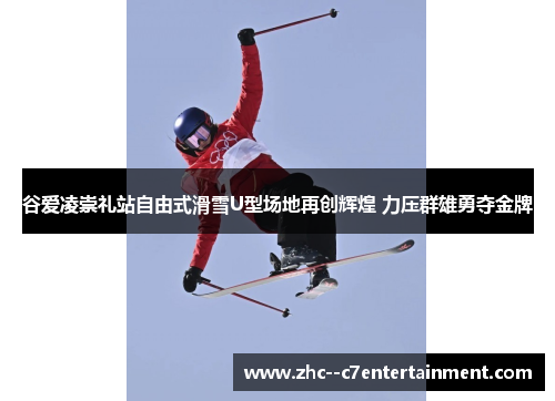 谷爱凌崇礼站自由式滑雪U型场地再创辉煌 力压群雄勇夺金牌