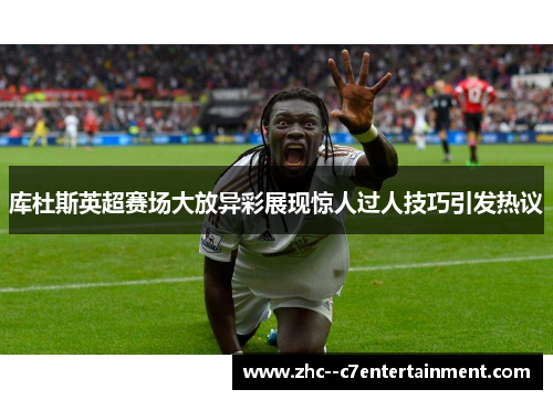 库杜斯英超赛场大放异彩展现惊人过人技巧引发热议