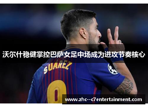 沃尔什稳健掌控巴萨女足中场成为进攻节奏核心