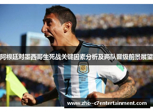 阿根廷对墨西哥生死战关键因素分析及两队晋级前景展望