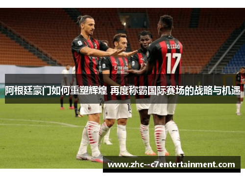 阿根廷豪门如何重塑辉煌 再度称霸国际赛场的战略与机遇